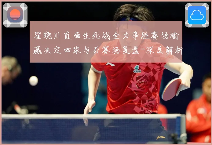 翟晓川直面生死战全力争胜赛场输赢决定回家与否赛场复盘-深度解析