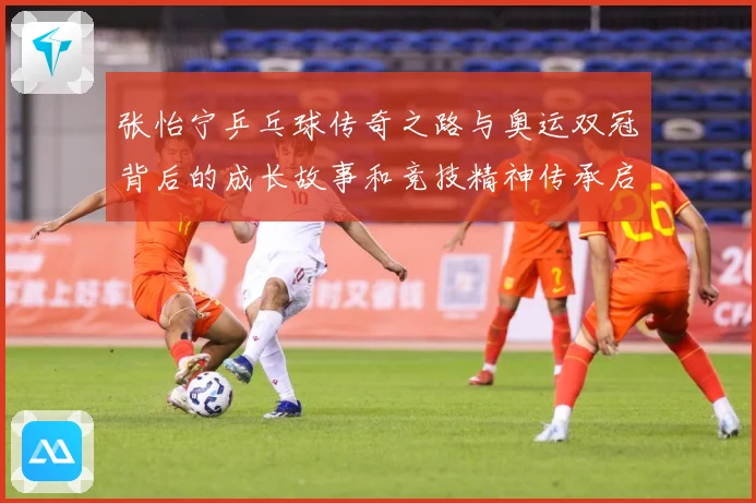 张怡宁乒乓球传奇之路与奥运双冠背后的成长故事和竞技精神传承启示-深度解析