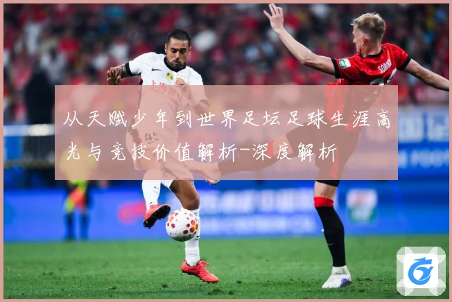 从天赋少年到世界足坛足球生涯高光与竞技价值解析-深度解析