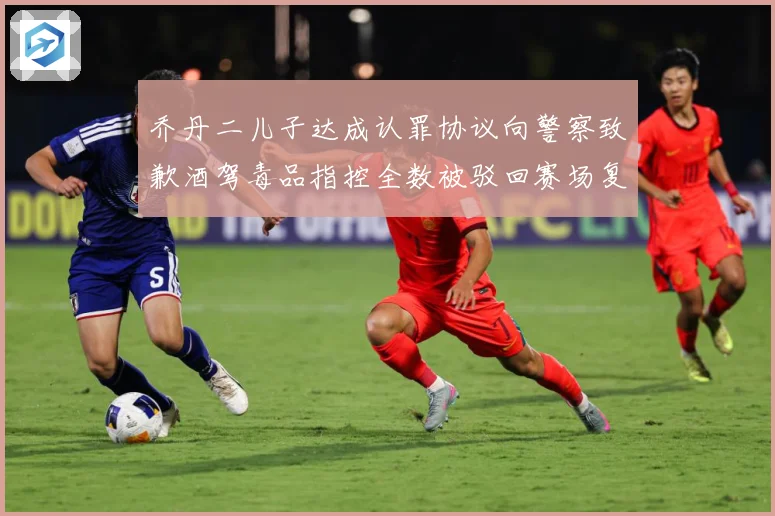 乔丹二儿子达成认罪协议向警察致歉酒驾毒品指控全数被驳回赛场复盘-深度解析