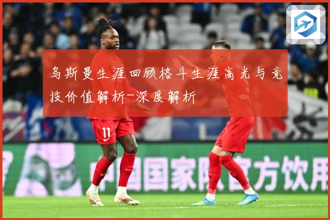 乌斯曼生涯回顾格斗生涯高光与竞技价值解析-深度解析