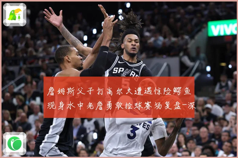 詹姆斯父子打高尔夫遭遇惊险鳄鱼现身水中老詹勇敢捡球赛场复盘-深度解析