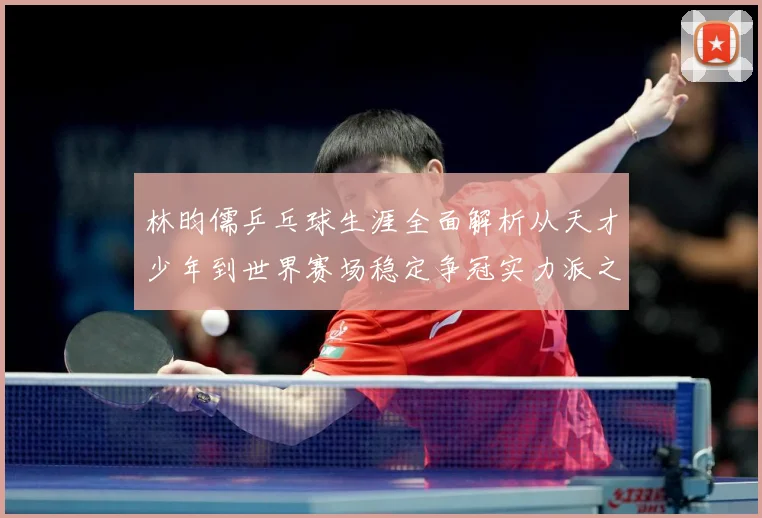 林昀儒乒乓球生涯全面解析从天才少年到世界赛场稳定争冠实力派之路-深度解析