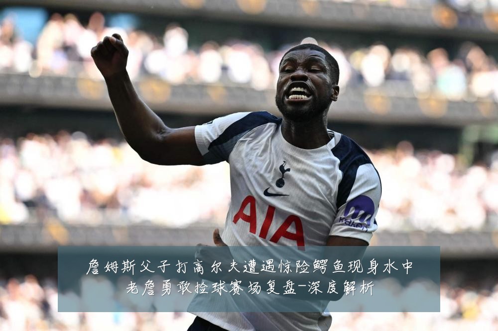詹姆斯父子打高尔夫遭遇惊险鳄鱼现身水中老詹勇敢捡球赛场复盘-深度解析